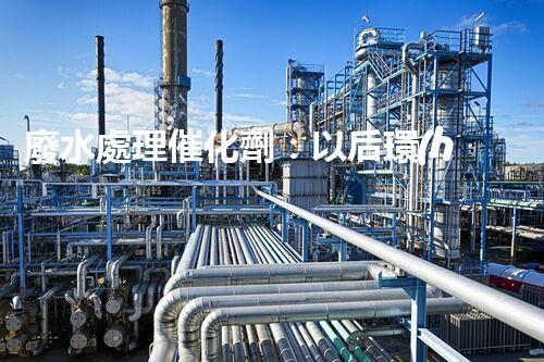 廢水處理催化劑：以后環(huán)保的隱形英雄？
